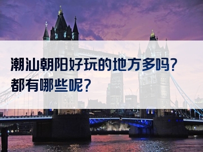 潮汕朝阳好玩的地方多吗？都有哪些呢？