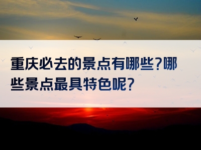 重庆必去的景点有哪些？哪些景点最具特色呢？