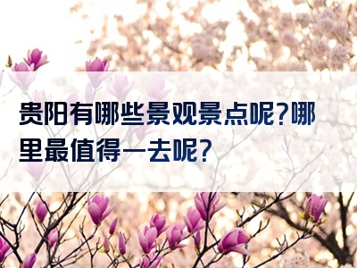 贵阳有哪些景观景点呢？哪里最值得一去呢？