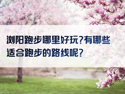 浏阳跑步哪里好玩？有哪些适合跑步的路线呢？