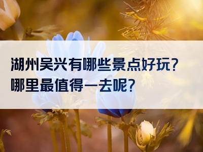 湖州吴兴有哪些景点好玩？哪里最值得一去呢？