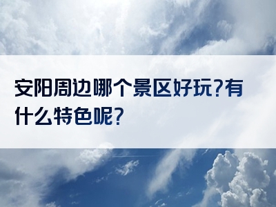安阳周边哪个景区好玩？有什么特色呢？