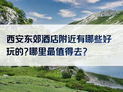 西安东郊酒店附近有哪些好玩的？哪里最值得去？
