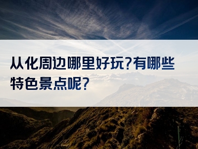 从化周边哪里好玩？有哪些特色景点呢？