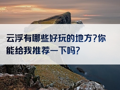 云浮有哪些好玩的地方？你能给我推荐一下吗？