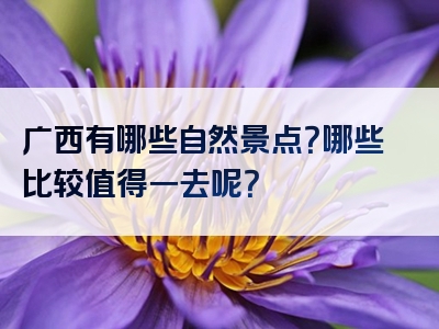 广西有哪些自然景点？哪些比较值得一去呢？