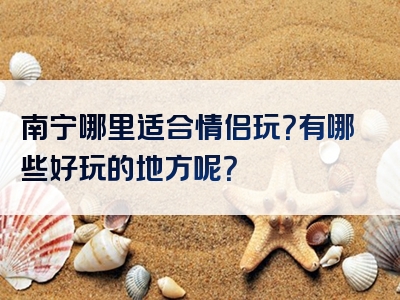 南宁哪里适合情侣玩？有哪些好玩的地方呢？