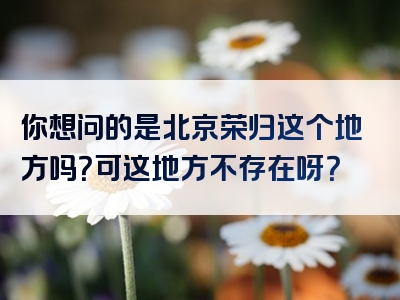 你想问的是北京荣归这个地方吗？可这地方不存在呀？