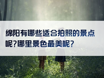 绵阳有哪些适合拍照的景点呢？哪里景色最美呢？