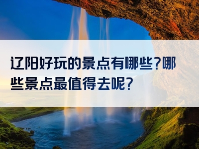 辽阳好玩的景点有哪些？哪些景点最值得去呢？