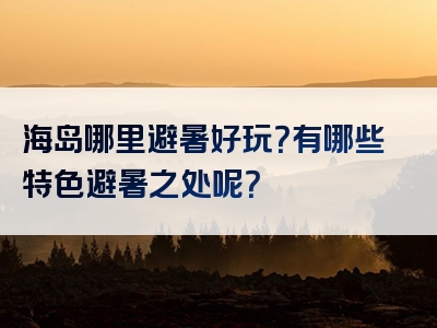 海岛哪里避暑好玩？有哪些特色避暑之处呢？