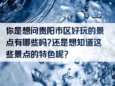你是想问贵阳市区好玩的景点有哪些吗？还是想知道这些景点的特色呢？
