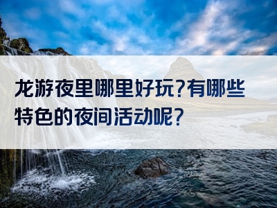 龙游夜里哪里好玩？有哪些特色的夜间活动呢？