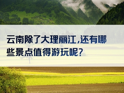云南除了大理丽江，还有哪些景点值得游玩呢？