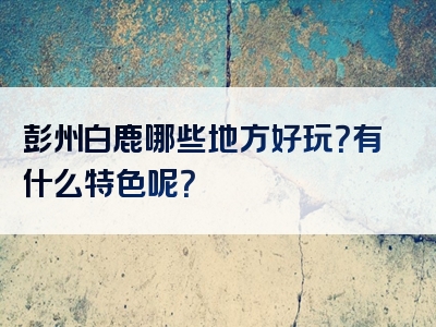 彭州白鹿哪些地方好玩？有什么特色呢？