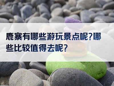 鹿寨有哪些游玩景点呢？哪些比较值得去呢？