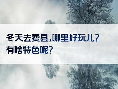 冬天去费县，哪里好玩儿？有啥特色呢？