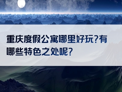 重庆度假公寓哪里好玩？有哪些特色之处呢？