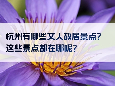 杭州有哪些文人故居景点？这些景点都在哪呢？