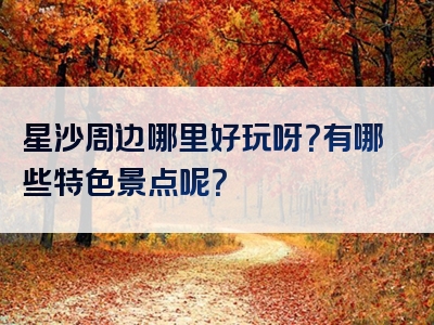 星沙周边哪里好玩呀？有哪些特色景点呢？