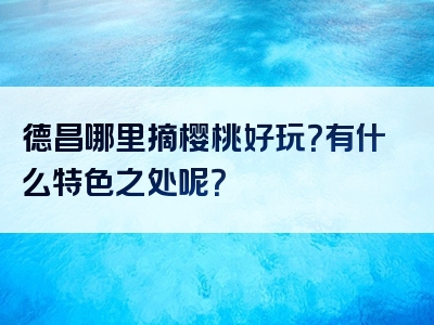 德昌哪里摘樱桃好玩？有什么特色之处呢？