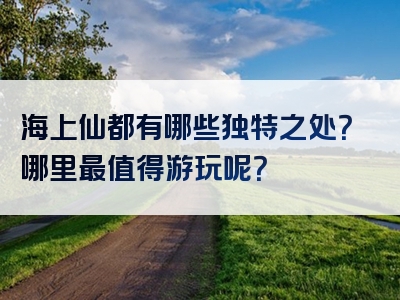 海上仙都有哪些独特之处？哪里最值得游玩呢？