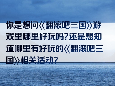 你是想问《翻滚吧三国》游戏里哪里好玩吗？还是想知道哪里有好玩的《翻滚吧三国》相关活动？