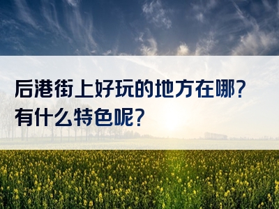 后港街上好玩的地方在哪？有什么特色呢？