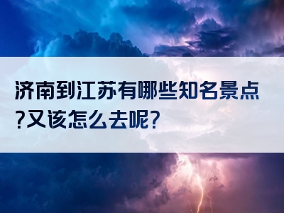济南到江苏有哪些知名景点？又该怎么去呢？