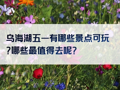 乌海湖五一有哪些景点可玩？哪些最值得去呢？