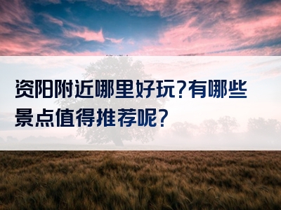 资阳附近哪里好玩？有哪些景点值得推荐呢？