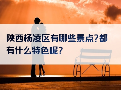 陕西杨凌区有哪些景点？都有什么特色呢？