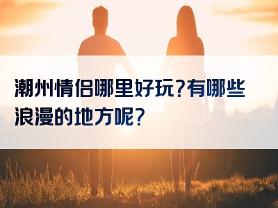 潮州情侣哪里好玩？有哪些浪漫的地方呢？