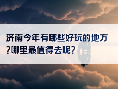 济南今年有哪些好玩的地方？哪里最值得去呢？