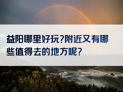 益阳哪里好玩？附近又有哪些值得去的地方呢？