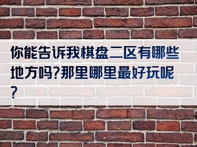 你能告诉我棋盘二区有哪些地方吗？那里哪里最好玩呢？