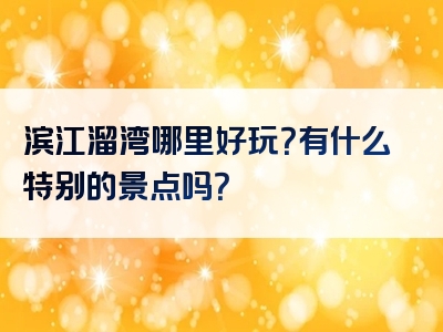 滨江溜湾哪里好玩？有什么特别的景点吗？