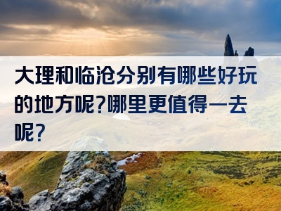 大理和临沧分别有哪些好玩的地方呢？哪里更值得一去呢？
