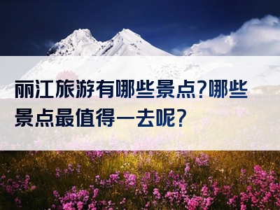 丽江旅游有哪些景点？哪些景点最值得一去呢？