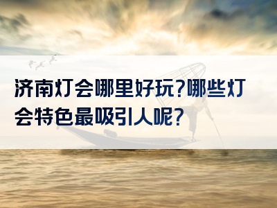 济南灯会哪里好玩？哪些灯会特色最吸引人呢？