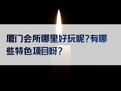 厦门会所哪里好玩呢？有哪些特色项目呀？