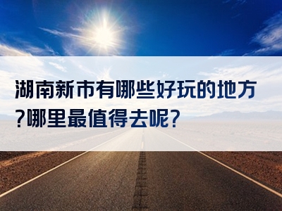 湖南新市有哪些好玩的地方？哪里最值得去呢？