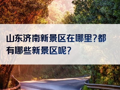 山东济南新景区在哪里？都有哪些新景区呢？