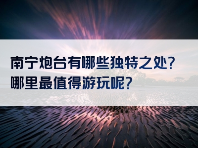 南宁炮台有哪些独特之处？哪里最值得游玩呢？