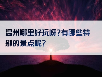 温州哪里好玩呀？有哪些特别的景点呢？