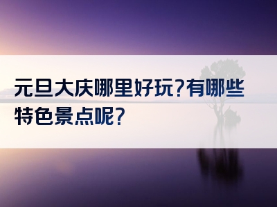 元旦大庆哪里好玩？有哪些特色景点呢？
