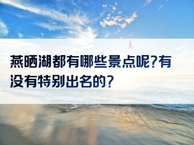 燕晒湖都有哪些景点呢？有没有特别出名的？