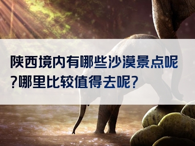 陕西境内有哪些沙漠景点呢？哪里比较值得去呢？