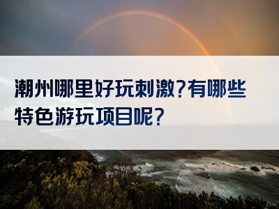 潮州哪里好玩刺激？有哪些特色游玩项目呢？