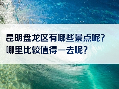 昆明盘龙区有哪些景点呢？哪里比较值得一去呢？